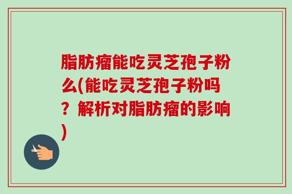 脂肪瘤能吃灵芝孢子粉么(能吃灵芝孢子粉吗?解析对脂肪瘤的影响)-第1张图片-卓越灵芝孢子粉 脂肪瘤能吃灵芝孢子粉么(能吃灵芝孢子粉吗?解析对脂肪瘤的影响)-第1张图片-卓越灵芝孢子粉