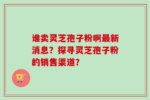 谁卖灵芝孢子粉啊最新消息?探寻灵芝孢子粉的销售渠道?-第1张图片-卓越灵芝孢子粉 谁卖灵芝孢子粉啊最新消息?探寻灵芝孢子粉的销售渠道?-第1张图片-卓越灵芝孢子粉