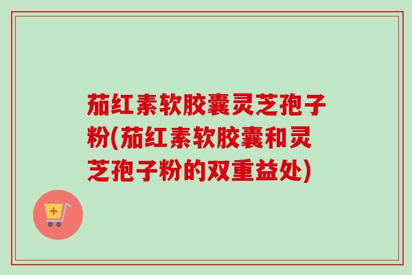 茄红素软胶囊灵芝孢子粉(茄红素软胶囊和灵芝孢子粉的双重益处)-第1张图片-卓越灵芝孢子粉 茄红素软胶囊灵芝孢子粉(茄红素软胶囊和灵芝孢子粉的双重益处)-第1张图片-卓越灵芝孢子粉
