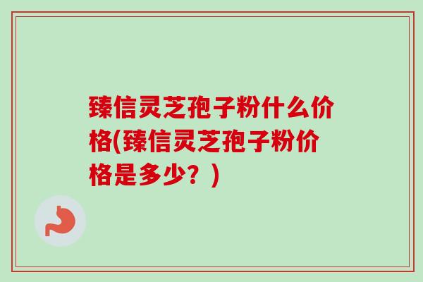 臻信灵芝孢子粉什么价格(臻信灵芝孢子粉价格是多少？)-第1张图片-卓越灵芝孢子粉