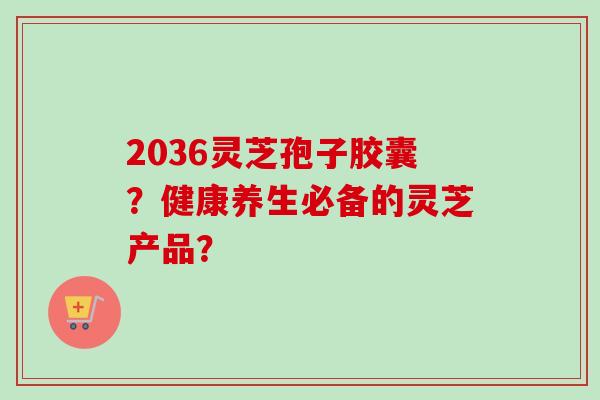 2036灵芝孢子胶囊?健康养生必备的灵芝产品?-第1张图片-卓越灵芝孢子粉 2036灵芝孢子胶囊?健康养生必备的灵芝产品?-第1张图片-卓越灵芝孢子粉
