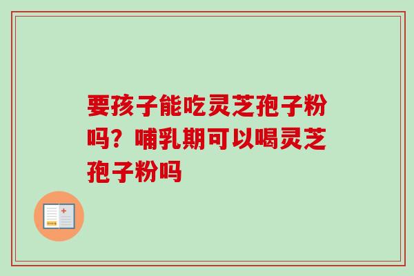 要孩子能吃灵芝孢子粉吗？哺乳期可以喝灵芝孢子粉吗-第1张图片-卓越灵芝孢子粉
