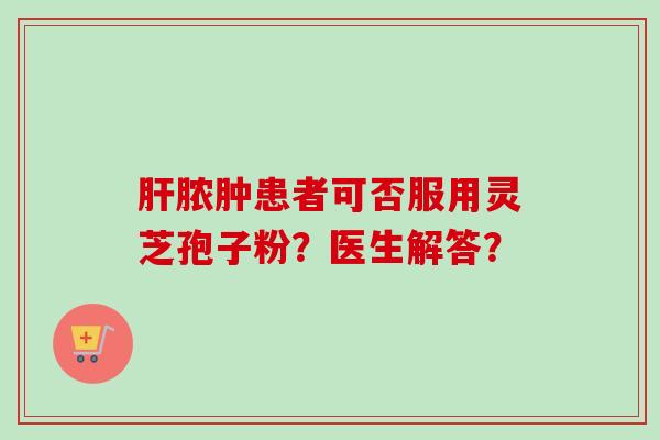 肝脓肿患者可否服用灵芝孢子粉？医生解答？-第1张图片-卓越灵芝孢子粉
