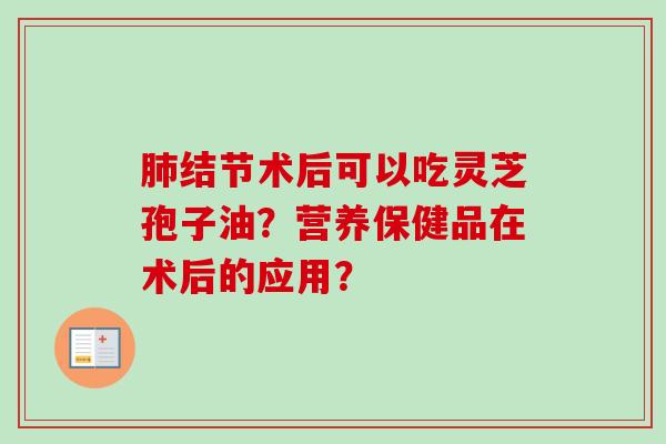 肺结节术后可以吃灵芝孢子油？营养保健品在术后的应用？-第1张图片-卓越灵芝孢子粉