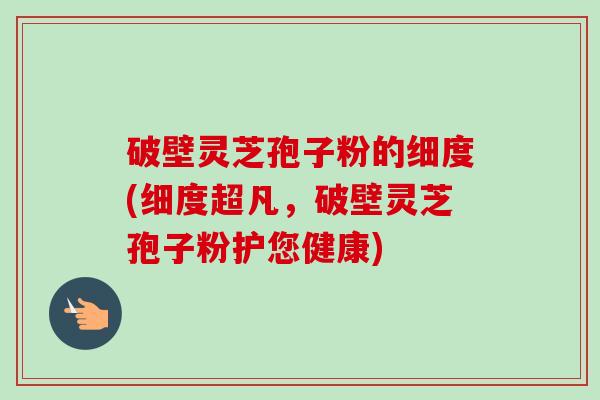 破壁灵芝孢子粉的细度(细度超凡，破壁灵芝孢子粉护您健康)-第1张图片-卓越灵芝孢子粉