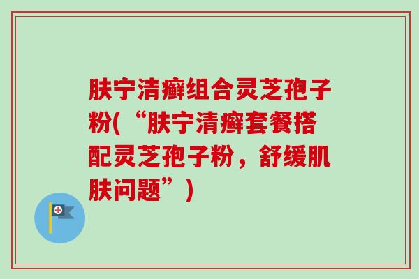 肤宁清癣组合灵芝孢子粉(“肤宁清癣套餐搭配灵芝孢子粉,舒缓肌肤问题”)-第1张图片-卓越灵芝孢子粉 肤宁清癣组合灵芝孢子粉(“肤宁清癣套餐搭配灵芝孢子粉,舒缓肌肤问题”)-第1张图片-卓越灵芝孢子粉
