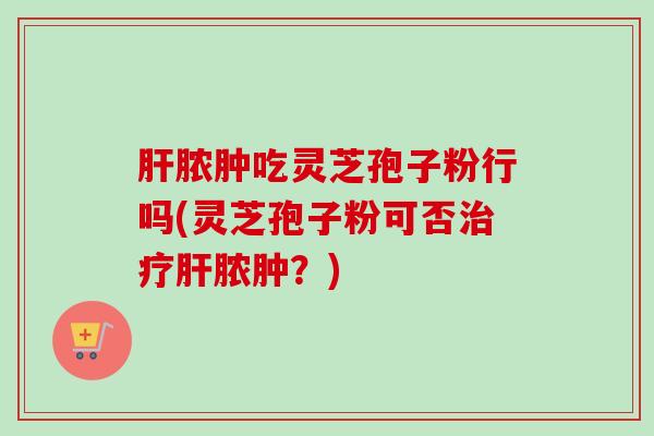 肝脓肿吃灵芝孢子粉行吗(灵芝孢子粉可否治疗肝脓肿？)-第1张图片-卓越灵芝孢子粉