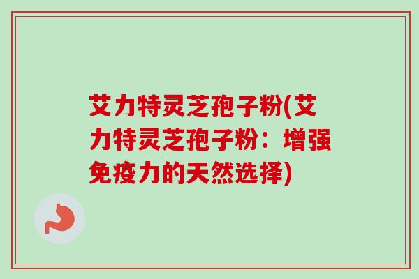 艾力特灵芝孢子粉(艾力特灵芝孢子粉：增强免疫力的天然选择)-第1张图片-卓越灵芝孢子粉