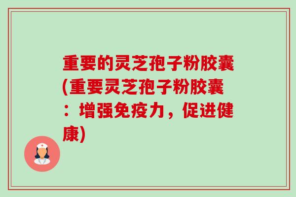重要的灵芝孢子粉胶囊(重要灵芝孢子粉胶囊：增强免疫力，促进健康)-第1张图片-卓越灵芝孢子粉