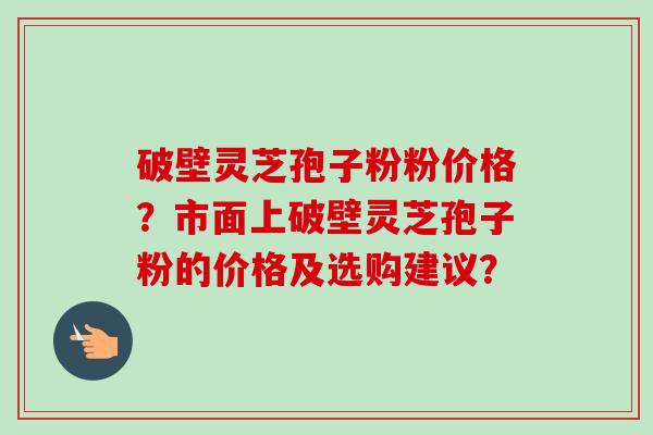 破壁灵芝孢子粉粉价格？市面上破壁灵芝孢子粉的价格及选购建议？-第1张图片-卓越灵芝孢子粉