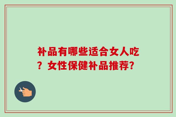 补品有哪些适合女人吃?女性保健补品推荐?-第1张图片-卓越灵芝孢子粉 补品有哪些适合女人吃?女性保健补品推荐?-第1张图片-卓越灵芝孢子粉