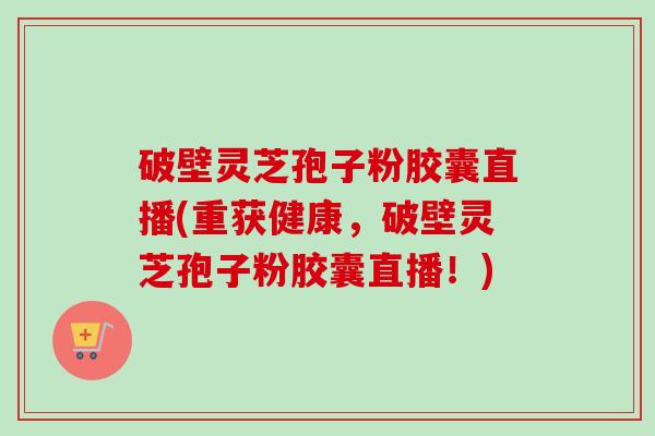 破壁灵芝孢子粉胶囊直播(重获健康,破壁灵芝孢子粉胶囊直播!)-第1张图片-卓越灵芝孢子粉 破壁灵芝孢子粉胶囊直播(重获健康,破壁灵芝孢子粉胶囊直播!)-第1张图片-卓越灵芝孢子粉