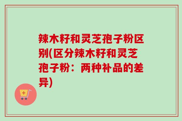 辣木籽和灵芝孢子粉区别(区分辣木籽和灵芝孢子粉:两种补品的差异)-第1张图片-卓越灵芝孢子粉 辣木籽和灵芝孢子粉区别(区分辣木籽和灵芝孢子粉:两种补品的差异)-第1张图片-卓越灵芝孢子粉