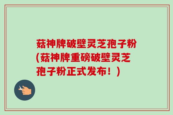 菇神牌破壁灵芝孢子粉(菇神牌重磅破壁灵芝孢子粉正式发布!)-第1张图片-卓越灵芝孢子粉 菇神牌破壁灵芝孢子粉(菇神牌重磅破壁灵芝孢子粉正式发布!)-第1张图片-卓越灵芝孢子粉