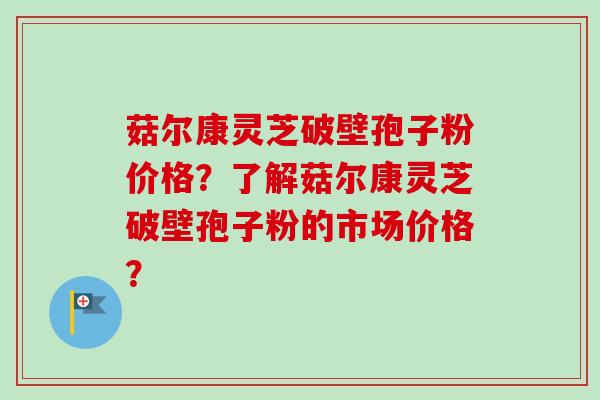 菇尔康灵芝破壁孢子粉价格？了解菇尔康灵芝破壁孢子粉的市场价格？-第1张图片-卓越灵芝孢子粉