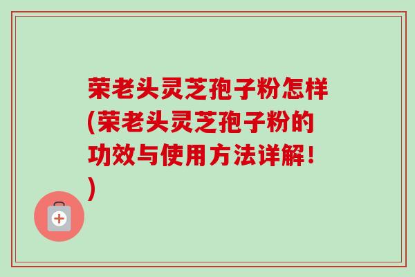 荣老头灵芝孢子粉怎样(荣老头灵芝孢子粉的功效与使用方法详解!)-第1张图片-卓越灵芝孢子粉 荣老头灵芝孢子粉怎样(荣老头灵芝孢子粉的功效与使用方法详解!)-第1张图片-卓越灵芝孢子粉