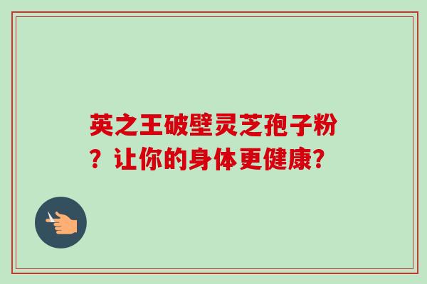 英之王破壁灵芝孢子粉?让你的身体更健康?-第1张图片-卓越灵芝孢子粉 英之王破壁灵芝孢子粉?让你的身体更健康?-第1张图片-卓越灵芝孢子粉