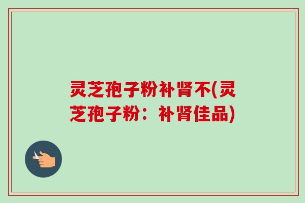 灵芝孢子粉补肾不(灵芝孢子粉:补肾佳品)-第1张图片-卓越灵芝孢子粉 灵芝孢子粉补肾不(灵芝孢子粉:补肾佳品)-第1张图片-卓越灵芝孢子粉