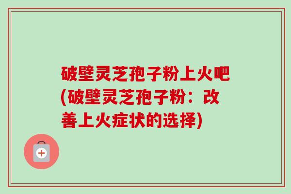 破壁灵芝孢子粉上火吧(破壁灵芝孢子粉:改善上火症状的选择)-第1张图片-卓越灵芝孢子粉 破壁灵芝孢子粉上火吧(破壁灵芝孢子粉:改善上火症状的选择)-第1张图片-卓越灵芝孢子粉