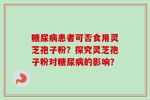 糖尿病患者可否食用灵芝孢子粉？探究灵芝孢子粉对糖尿病的影响？-第1张图片-卓越灵芝孢子粉