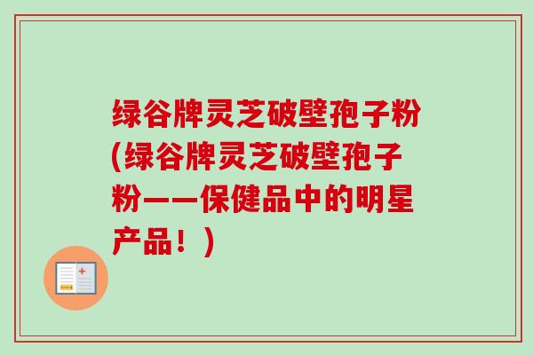 绿谷牌灵芝破壁孢子粉(绿谷牌灵芝破壁孢子粉——保健品中的明星产品!)-第1张图片-卓越灵芝孢子粉 绿谷牌灵芝破壁孢子粉(绿谷牌灵芝破壁孢子粉——保健品中的明星产品!)-第1张图片-卓越灵芝孢子粉