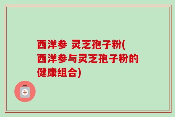 西洋参 灵芝孢子粉(西洋参与灵芝孢子粉的健康组合)-第1张图片-卓越灵芝孢子粉 西洋参 灵芝孢子粉(西洋参与灵芝孢子粉的健康组合)-第1张图片-卓越灵芝孢子粉