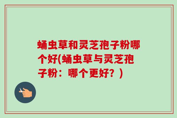 蛹虫草和灵芝孢子粉哪个好(蛹虫草与灵芝孢子粉：哪个更好？)-第1张图片-卓越灵芝孢子粉