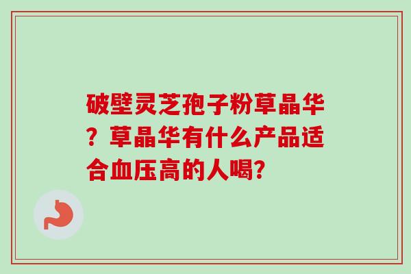 破壁灵芝孢子粉草晶华？草晶华有什么产品适合血压高的人喝？-第1张图片-卓越灵芝孢子粉