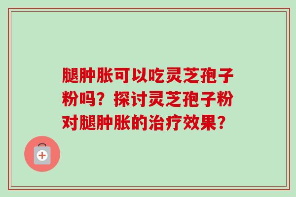 腿肿胀可以吃灵芝孢子粉吗?探讨灵芝孢子粉对腿肿胀的治疗效果?-第1张图片-卓越灵芝孢子粉 腿肿胀可以吃灵芝孢子粉吗?探讨灵芝孢子粉对腿肿胀的治疗效果?-第1张图片-卓越灵芝孢子粉