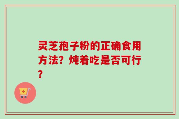 灵芝孢子粉的正确食用方法?炖着吃是否可行?-第1张图片-卓越灵芝孢子粉 灵芝孢子粉的正确食用方法?炖着吃是否可行?-第1张图片-卓越灵芝孢子粉