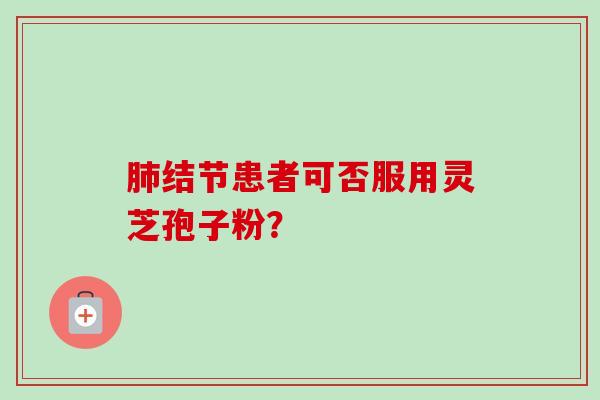 肺结节患者可否服用灵芝孢子粉？-第1张图片-卓越灵芝孢子粉