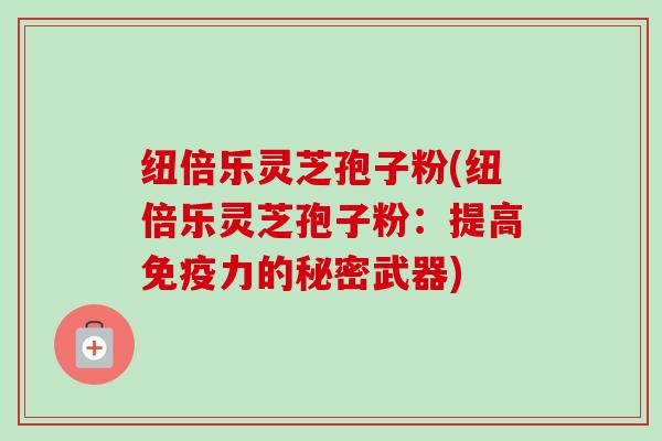 纽倍乐灵芝孢子粉(纽倍乐灵芝孢子粉:提高免疫力的秘密武器)-第1张图片-卓越灵芝孢子粉 纽倍乐灵芝孢子粉(纽倍乐灵芝孢子粉:提高免疫力的秘密武器)-第1张图片-卓越灵芝孢子粉