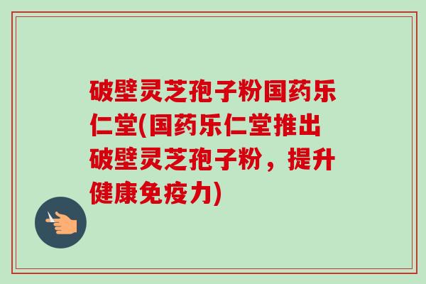 破壁灵芝孢子粉国药乐仁堂(国药乐仁堂推出破壁灵芝孢子粉,提升健康免疫力)-第1张图片-卓越灵芝孢子粉 破壁灵芝孢子粉国药乐仁堂(国药乐仁堂推出破壁灵芝孢子粉,提升健康免疫力)-第1张图片-卓越灵芝孢子粉