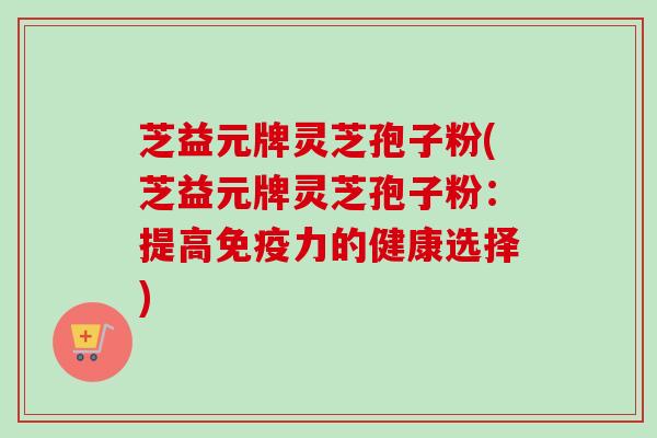 芝益元牌灵芝孢子粉(芝益元牌灵芝孢子粉：提高免疫力的健康选择)-第1张图片-卓越灵芝孢子粉