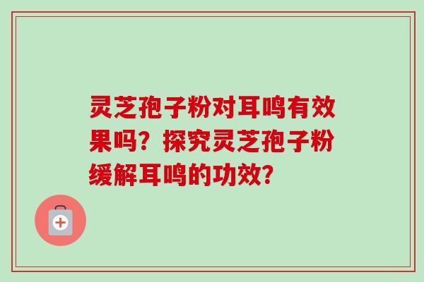 灵芝孢子粉对耳鸣有效果吗?探究灵芝孢子粉缓解耳鸣的功效?-第1张图片-卓越灵芝孢子粉 灵芝孢子粉对耳鸣有效果吗?探究灵芝孢子粉缓解耳鸣的功效?-第1张图片-卓越灵芝孢子粉