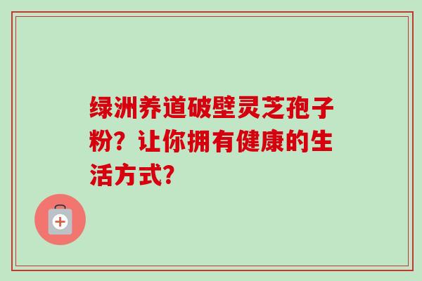 绿洲养道破壁灵芝孢子粉?让你拥有健康的生活方式?-第1张图片-卓越灵芝孢子粉 绿洲养道破壁灵芝孢子粉?让你拥有健康的生活方式?-第1张图片-卓越灵芝孢子粉
