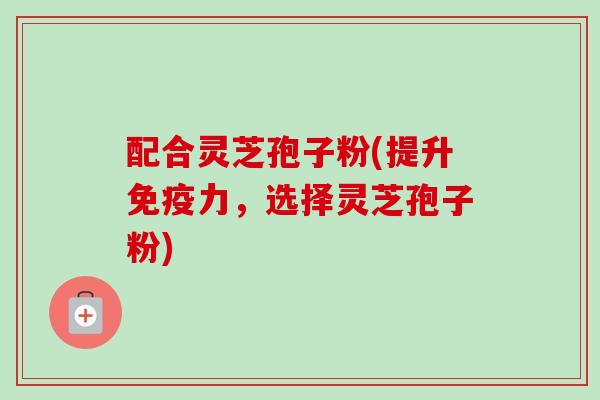 配合灵芝孢子粉(提升免疫力,选择灵芝孢子粉)-第1张图片-卓越灵芝孢子粉 配合灵芝孢子粉(提升免疫力,选择灵芝孢子粉)-第1张图片-卓越灵芝孢子粉