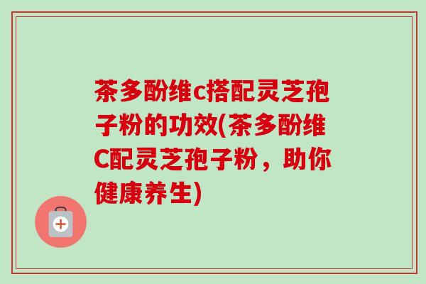 茶多酚维c搭配灵芝孢子粉的功效(茶多酚维C配灵芝孢子粉，助你健康养生)-第1张图片-卓越灵芝孢子粉