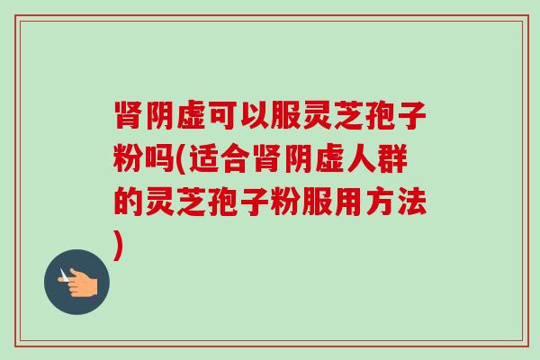 肾阴虚可以服灵芝孢子粉吗(适合肾阴虚人群的灵芝孢子粉服用方法)-第1张图片-卓越灵芝孢子粉
