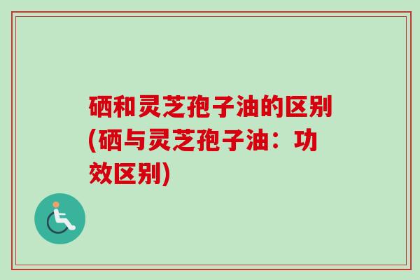 硒和灵芝孢子油的区别(硒与灵芝孢子油：功效区别)-第1张图片-卓越灵芝孢子粉