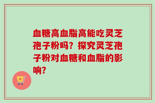 血糖高血脂高能吃灵芝孢子粉吗?探究灵芝孢子粉对血糖和血脂的影响?-第1张图片-卓越灵芝孢子粉 血糖高血脂高能吃灵芝孢子粉吗?探究灵芝孢子粉对血糖和血脂的影响?-第1张图片-卓越灵芝孢子粉