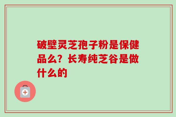 破壁灵芝孢子粉是保健品么？长寿纯芝谷是做什么的-第1张图片-卓越灵芝孢子粉