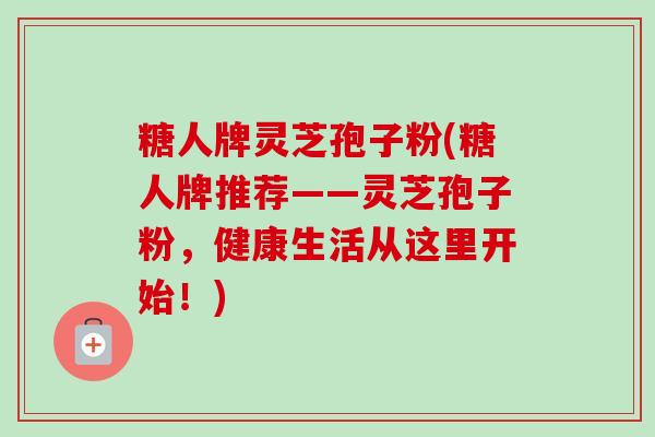 糖人牌灵芝孢子粉(糖人牌推荐——灵芝孢子粉,健康生活从这里开始!)-第1张图片-卓越灵芝孢子粉 糖人牌灵芝孢子粉(糖人牌推荐——灵芝孢子粉,健康生活从这里开始!)-第1张图片-卓越灵芝孢子粉
