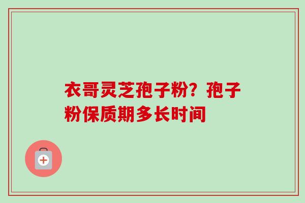衣哥灵芝孢子粉？孢子粉保质期多长时间-第1张图片-卓越灵芝孢子粉