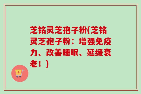 芝铭灵芝孢子粉(芝铭灵芝孢子粉:增强免疫力、改善睡眠、延缓衰老!)-第1张图片-卓越灵芝孢子粉 芝铭灵芝孢子粉(芝铭灵芝孢子粉:增强免疫力、改善睡眠、延缓衰老!)-第1张图片-卓越灵芝孢子粉