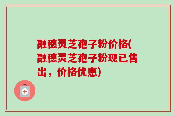 融穗灵芝孢子粉价格(融穗灵芝孢子粉现已售出,价格优惠)-第1张图片-卓越灵芝孢子粉 融穗灵芝孢子粉价格(融穗灵芝孢子粉现已售出,价格优惠)-第1张图片-卓越灵芝孢子粉