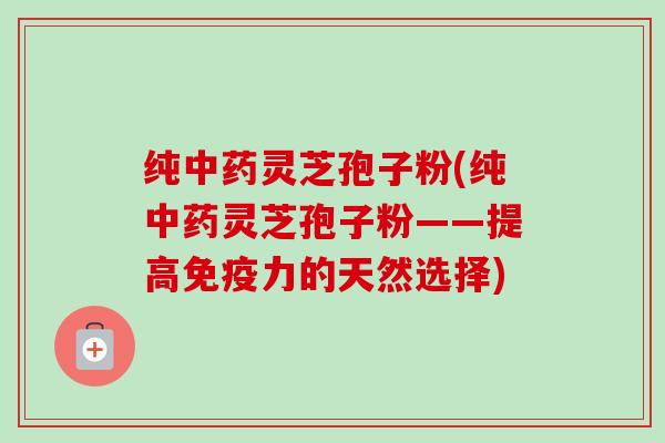 纯中药灵芝孢子粉(纯中药灵芝孢子粉——提高免疫力的天然选择)-第1张图片-卓越灵芝孢子粉 纯中药灵芝孢子粉(纯中药灵芝孢子粉——提高免疫力的天然选择)-第1张图片-卓越灵芝孢子粉