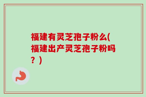 福建有灵芝孢子粉么(福建出产灵芝孢子粉吗？)-第1张图片-卓越灵芝孢子粉