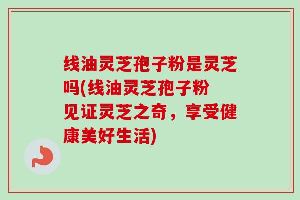 线油灵芝孢子粉是灵芝吗(线油灵芝孢子粉 见证灵芝之奇,享受健康美好生活)-第1张图片-卓越灵芝孢子粉 线油灵芝孢子粉是灵芝吗(线油灵芝孢子粉 见证灵芝之奇,享受健康美好生活)-第1张图片-卓越灵芝孢子粉