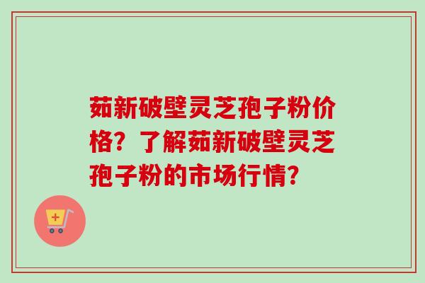 茹新破壁灵芝孢子粉价格？了解茹新破壁灵芝孢子粉的市场行情？-第1张图片-卓越灵芝孢子粉